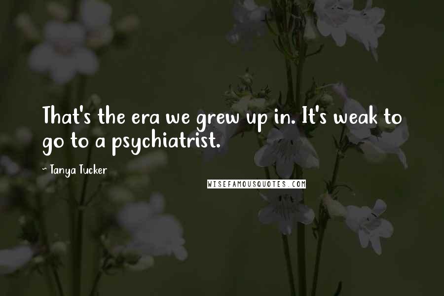 Tanya Tucker Quotes: That's the era we grew up in. It's weak to go to a psychiatrist.