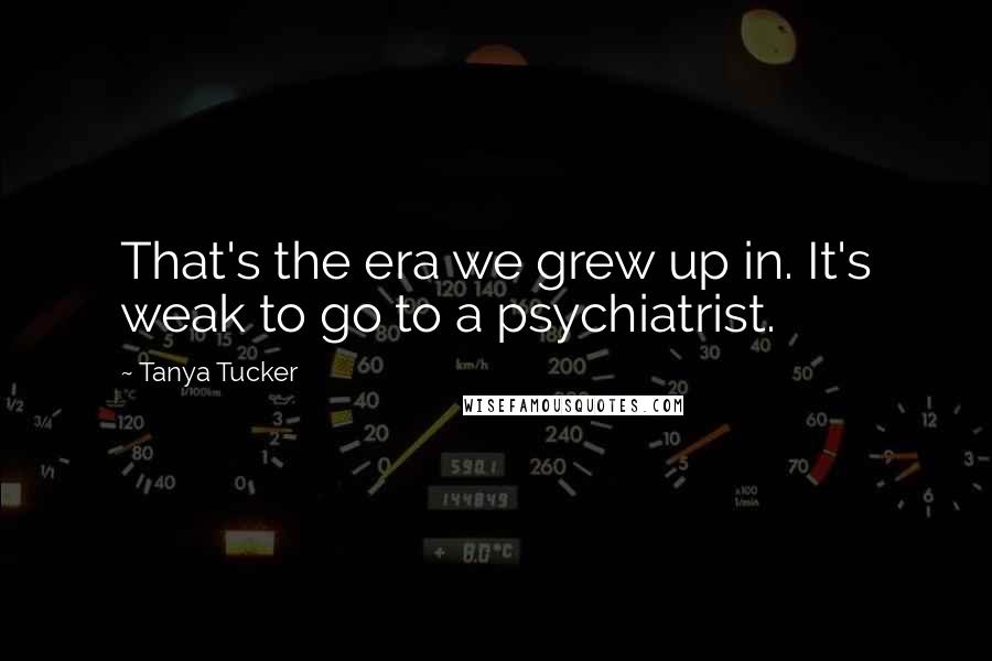 Tanya Tucker Quotes: That's the era we grew up in. It's weak to go to a psychiatrist.