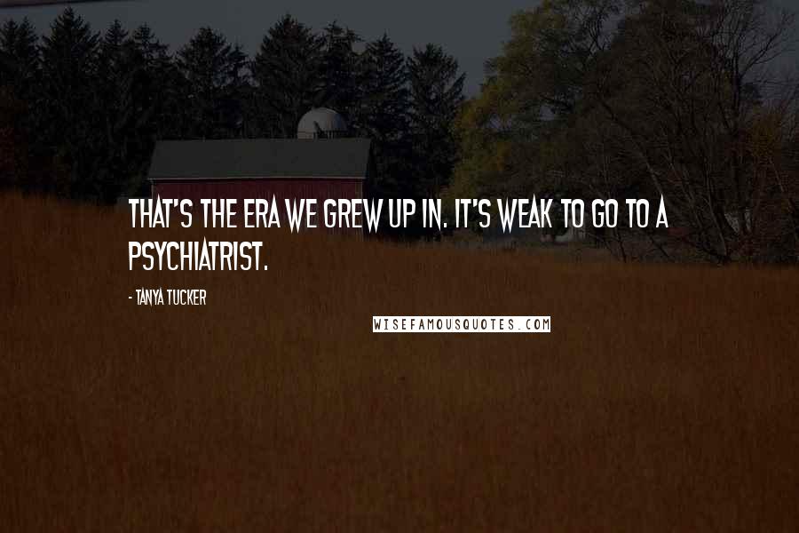 Tanya Tucker Quotes: That's the era we grew up in. It's weak to go to a psychiatrist.