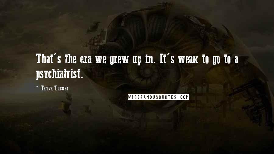 Tanya Tucker Quotes: That's the era we grew up in. It's weak to go to a psychiatrist.