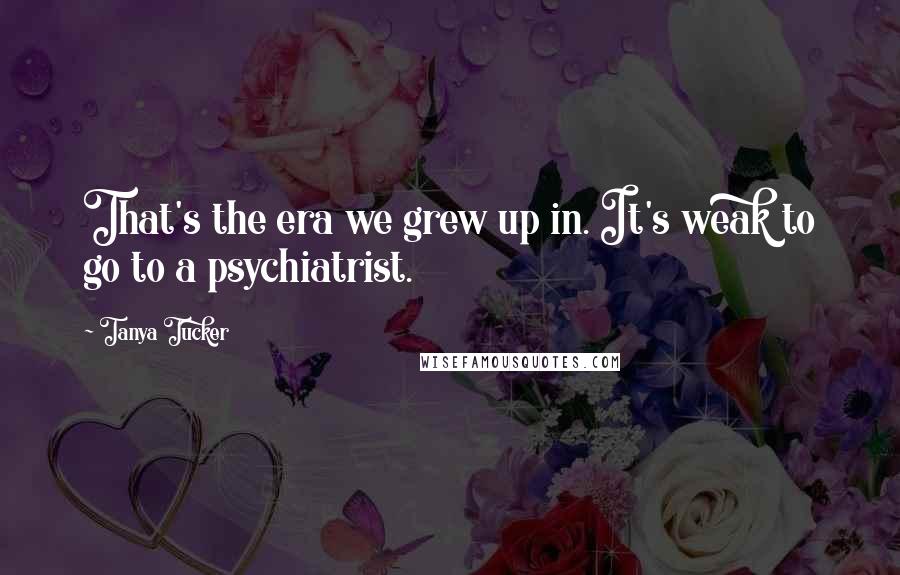 Tanya Tucker Quotes: That's the era we grew up in. It's weak to go to a psychiatrist.