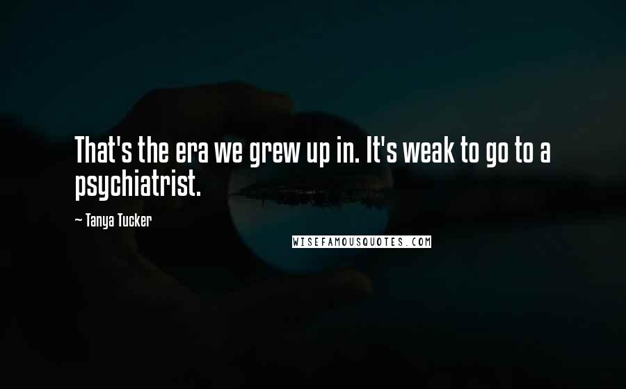 Tanya Tucker Quotes: That's the era we grew up in. It's weak to go to a psychiatrist.