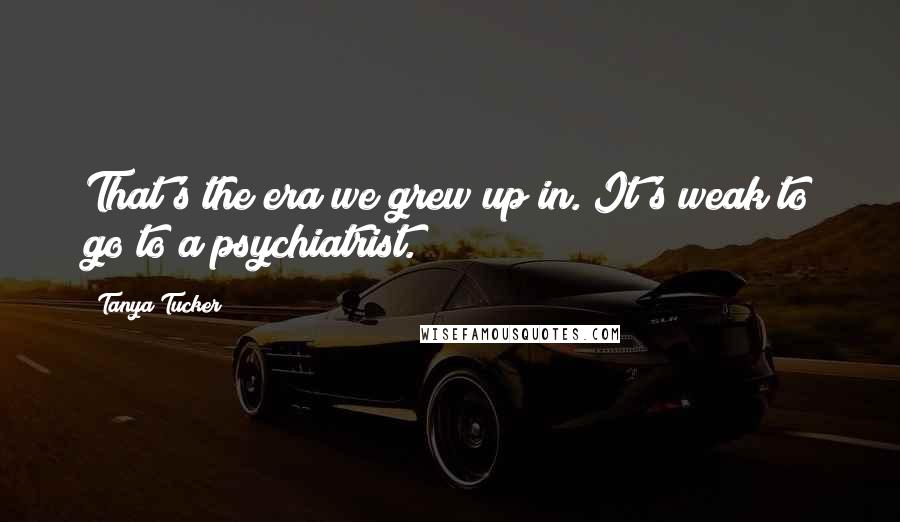 Tanya Tucker Quotes: That's the era we grew up in. It's weak to go to a psychiatrist.
