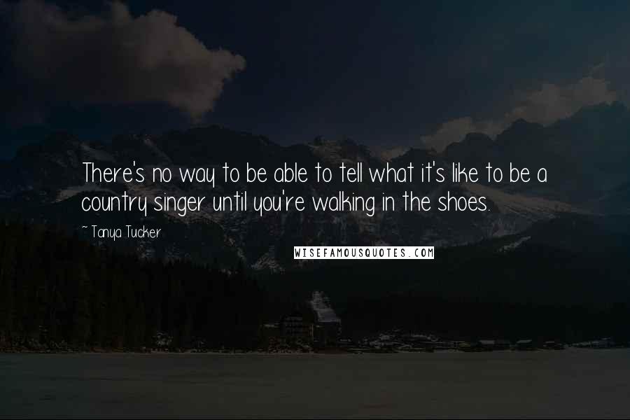 Tanya Tucker Quotes: There's no way to be able to tell what it's like to be a country singer until you're walking in the shoes.