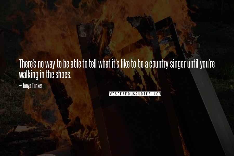 Tanya Tucker Quotes: There's no way to be able to tell what it's like to be a country singer until you're walking in the shoes.