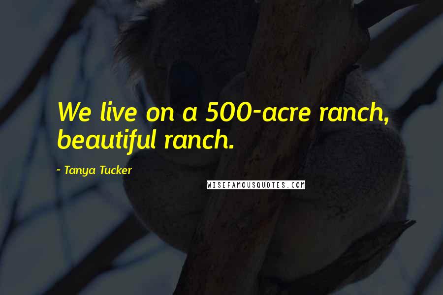 Tanya Tucker Quotes: We live on a 500-acre ranch, beautiful ranch.