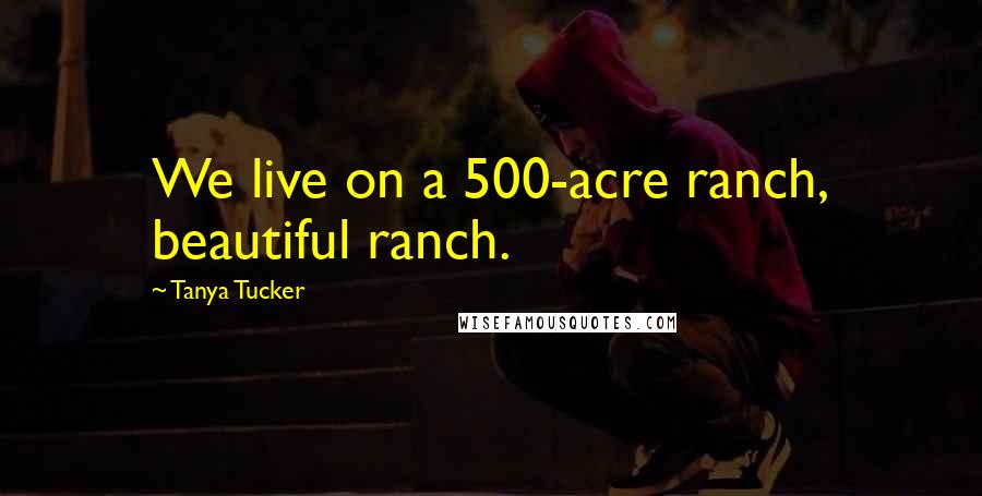 Tanya Tucker Quotes: We live on a 500-acre ranch, beautiful ranch.