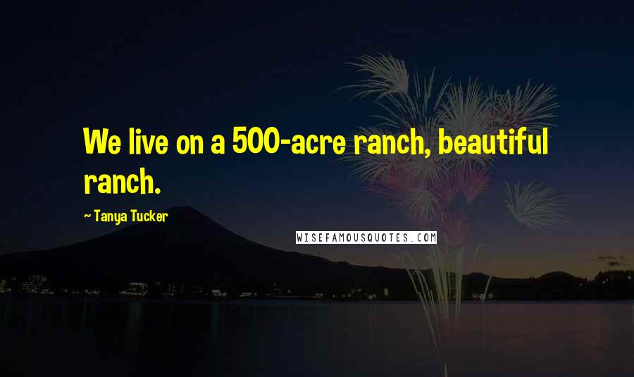 Tanya Tucker Quotes: We live on a 500-acre ranch, beautiful ranch.