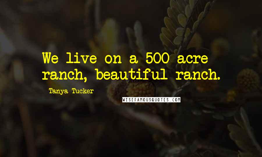 Tanya Tucker Quotes: We live on a 500-acre ranch, beautiful ranch.