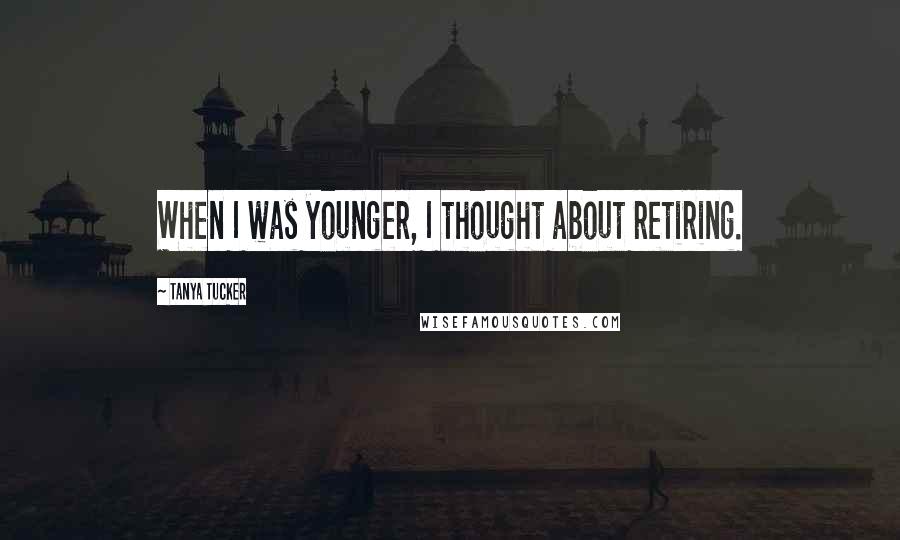 Tanya Tucker Quotes: When I was younger, I thought about retiring.