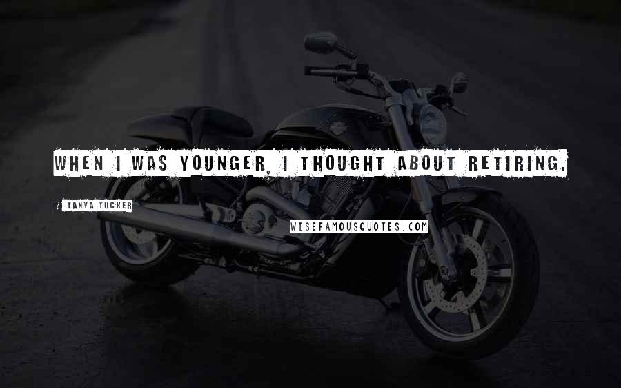 Tanya Tucker Quotes: When I was younger, I thought about retiring.