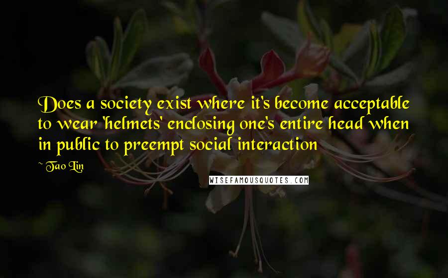 Tao Lin Quotes: Does a society exist where it's become acceptable to wear 'helmets' enclosing one's entire head when in public to preempt social interaction