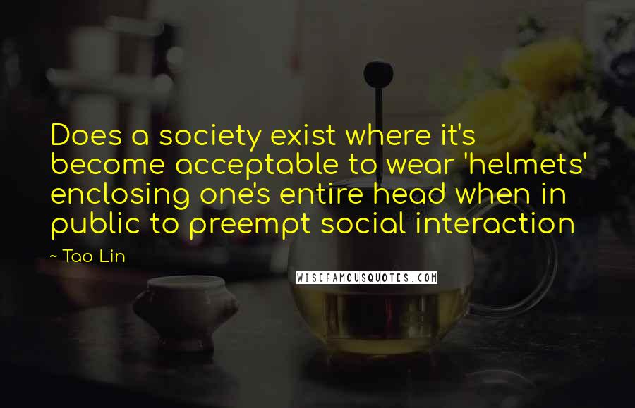 Tao Lin Quotes: Does a society exist where it's become acceptable to wear 'helmets' enclosing one's entire head when in public to preempt social interaction