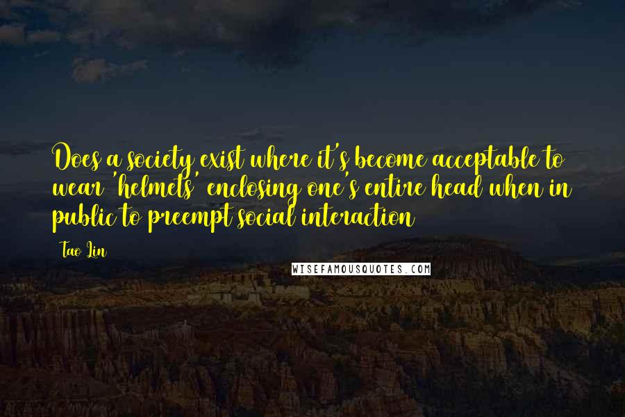 Tao Lin Quotes: Does a society exist where it's become acceptable to wear 'helmets' enclosing one's entire head when in public to preempt social interaction