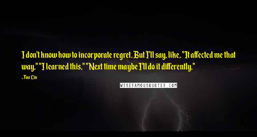 Tao Lin Quotes: I don't know how to incorporate regret. But I'll say, like, "It affected me that way," "I learned this," "Next time maybe I'll do it differently."