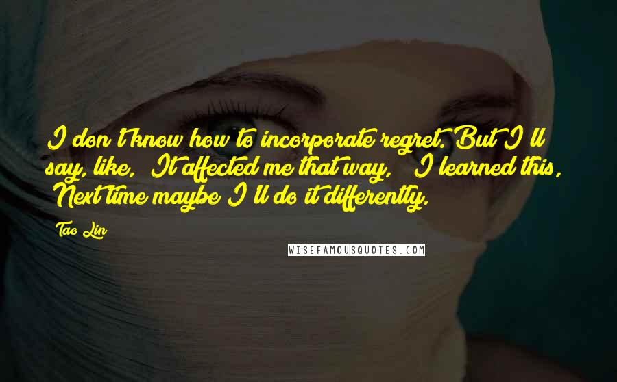 Tao Lin Quotes: I don't know how to incorporate regret. But I'll say, like, "It affected me that way," "I learned this," "Next time maybe I'll do it differently."