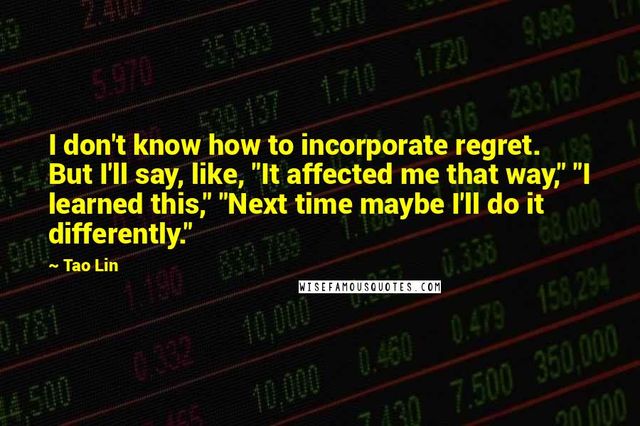 Tao Lin Quotes: I don't know how to incorporate regret. But I'll say, like, "It affected me that way," "I learned this," "Next time maybe I'll do it differently."