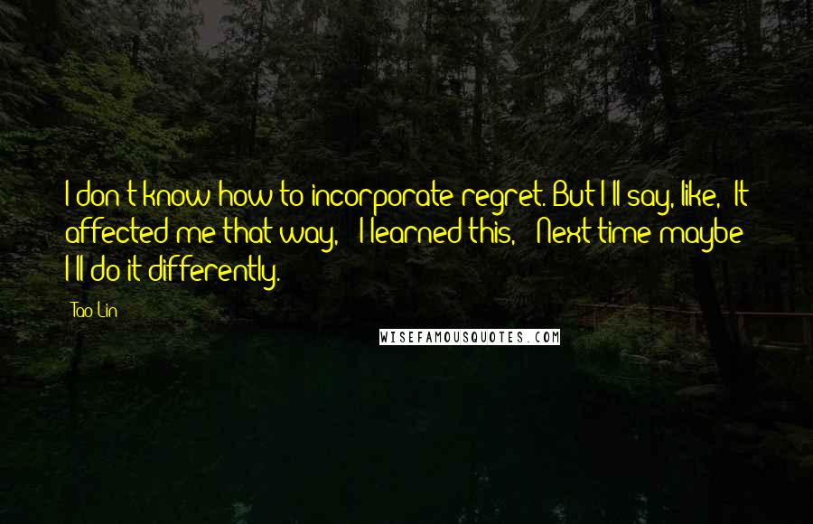 Tao Lin Quotes: I don't know how to incorporate regret. But I'll say, like, "It affected me that way," "I learned this," "Next time maybe I'll do it differently."