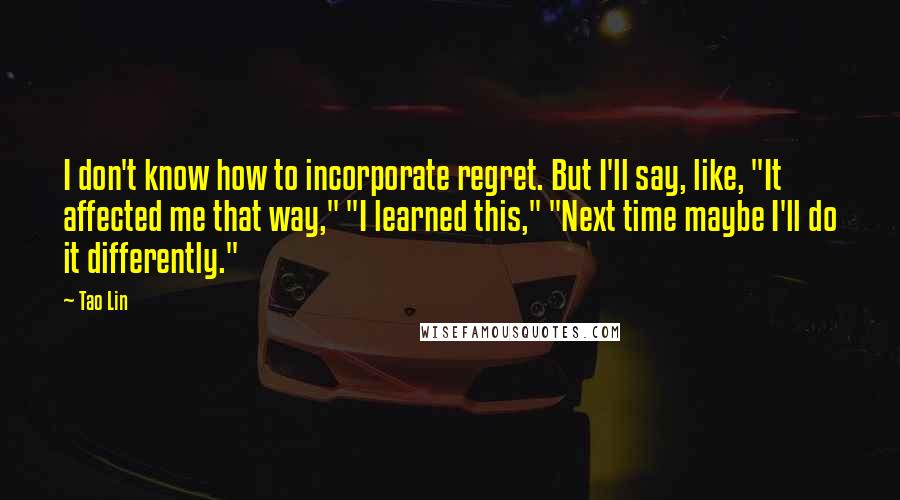Tao Lin Quotes: I don't know how to incorporate regret. But I'll say, like, "It affected me that way," "I learned this," "Next time maybe I'll do it differently."