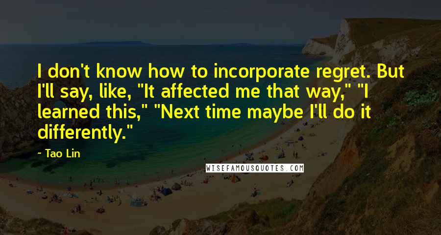 Tao Lin Quotes: I don't know how to incorporate regret. But I'll say, like, "It affected me that way," "I learned this," "Next time maybe I'll do it differently."