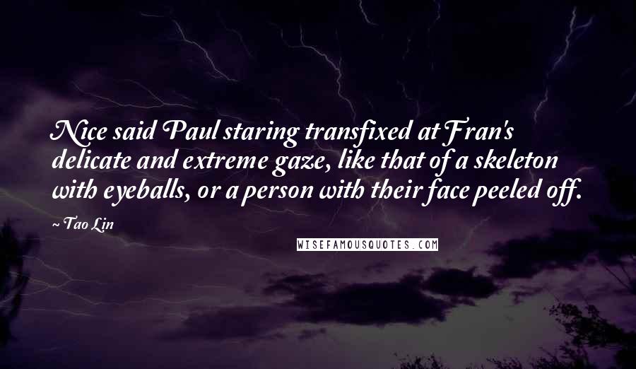 Tao Lin Quotes: Nice said Paul staring transfixed at Fran's delicate and extreme gaze, like that of a skeleton with eyeballs, or a person with their face peeled off.