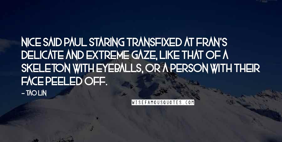 Tao Lin Quotes: Nice said Paul staring transfixed at Fran's delicate and extreme gaze, like that of a skeleton with eyeballs, or a person with their face peeled off.