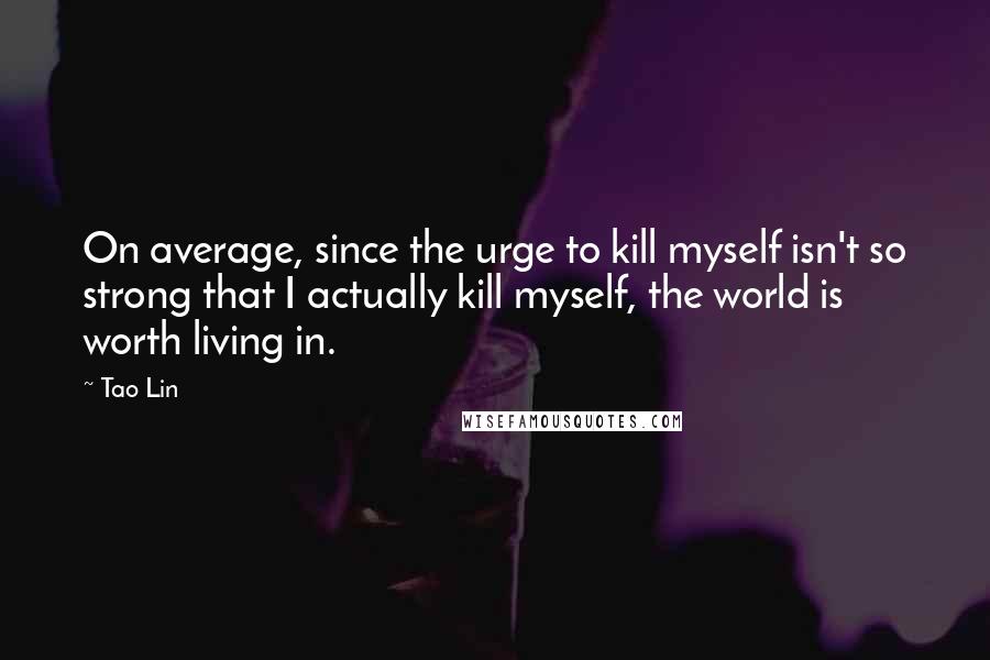 Tao Lin Quotes: On average, since the urge to kill myself isn't so strong that I actually kill myself, the world is worth living in.