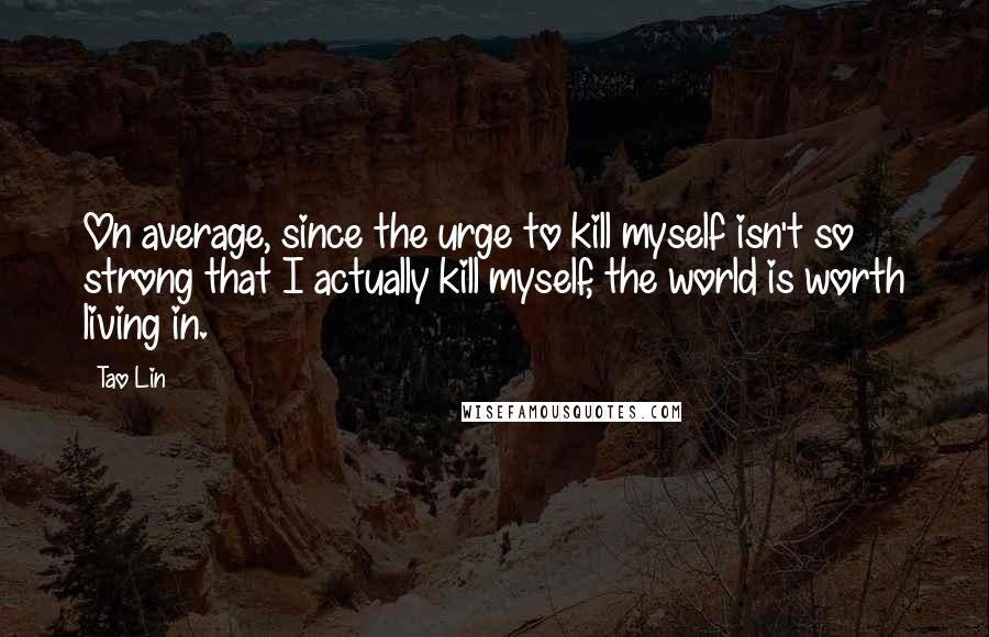 Tao Lin Quotes: On average, since the urge to kill myself isn't so strong that I actually kill myself, the world is worth living in.