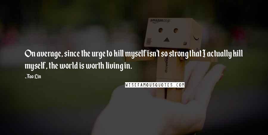 Tao Lin Quotes: On average, since the urge to kill myself isn't so strong that I actually kill myself, the world is worth living in.