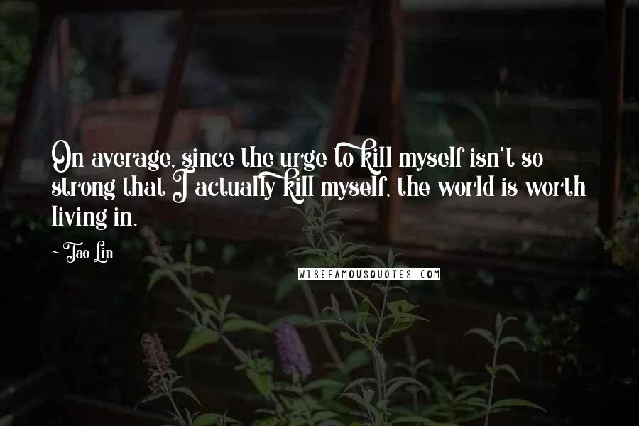 Tao Lin Quotes: On average, since the urge to kill myself isn't so strong that I actually kill myself, the world is worth living in.