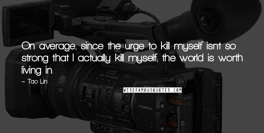 Tao Lin Quotes: On average, since the urge to kill myself isn't so strong that I actually kill myself, the world is worth living in.