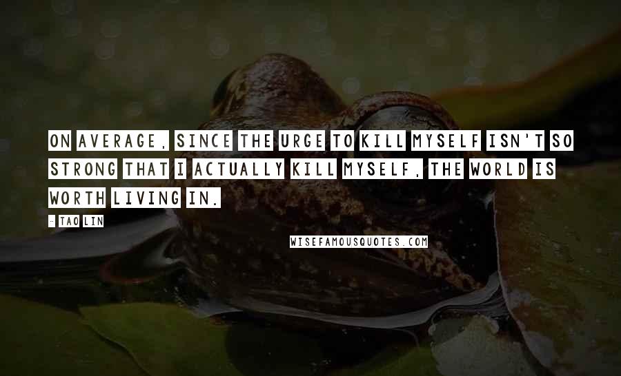 Tao Lin Quotes: On average, since the urge to kill myself isn't so strong that I actually kill myself, the world is worth living in.