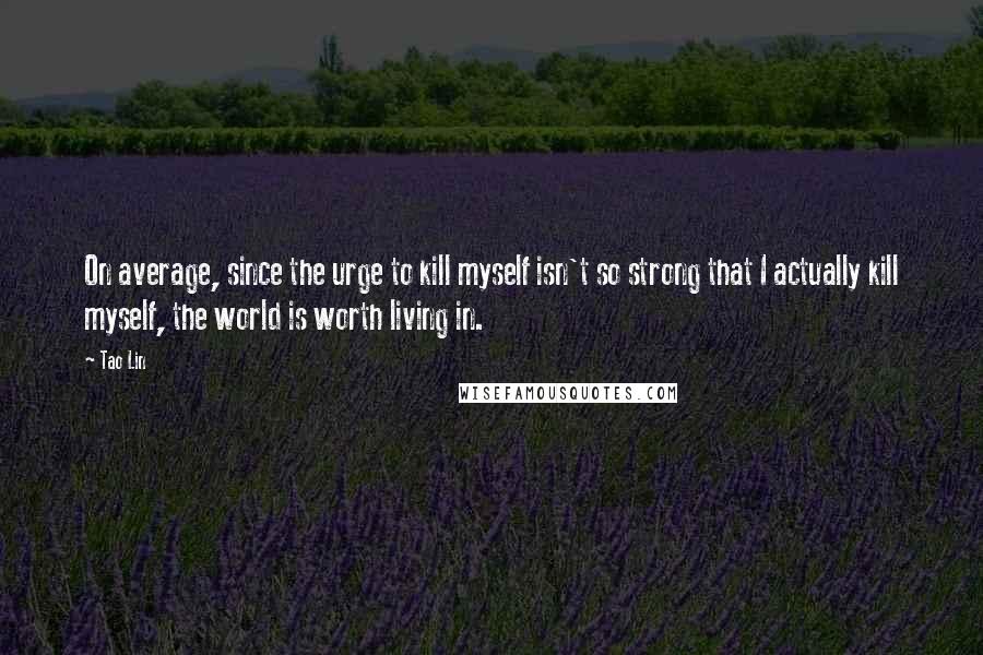 Tao Lin Quotes: On average, since the urge to kill myself isn't so strong that I actually kill myself, the world is worth living in.