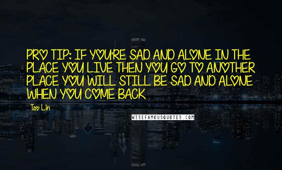 Tao Lin Quotes: PRO TIP: IF YOU'RE SAD AND ALONE IN THE PLACE YOU LIVE THEN YOU GO TO ANOTHER PLACE YOU WILL STILL BE SAD AND ALONE WHEN YOU COME BACK