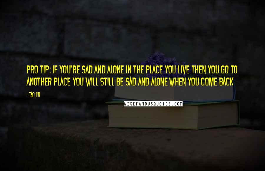 Tao Lin Quotes: PRO TIP: IF YOU'RE SAD AND ALONE IN THE PLACE YOU LIVE THEN YOU GO TO ANOTHER PLACE YOU WILL STILL BE SAD AND ALONE WHEN YOU COME BACK