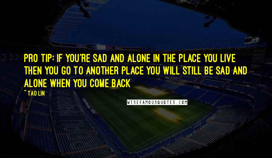 Tao Lin Quotes: PRO TIP: IF YOU'RE SAD AND ALONE IN THE PLACE YOU LIVE THEN YOU GO TO ANOTHER PLACE YOU WILL STILL BE SAD AND ALONE WHEN YOU COME BACK