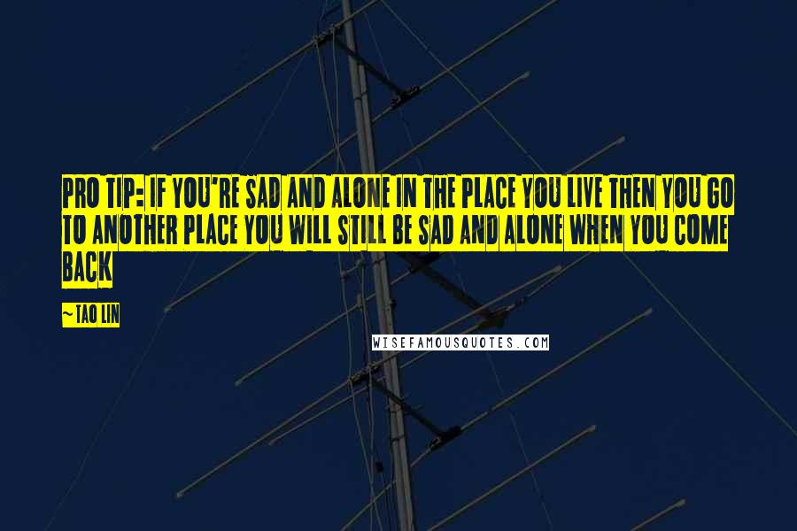 Tao Lin Quotes: PRO TIP: IF YOU'RE SAD AND ALONE IN THE PLACE YOU LIVE THEN YOU GO TO ANOTHER PLACE YOU WILL STILL BE SAD AND ALONE WHEN YOU COME BACK