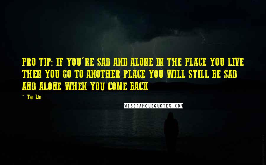 Tao Lin Quotes: PRO TIP: IF YOU'RE SAD AND ALONE IN THE PLACE YOU LIVE THEN YOU GO TO ANOTHER PLACE YOU WILL STILL BE SAD AND ALONE WHEN YOU COME BACK