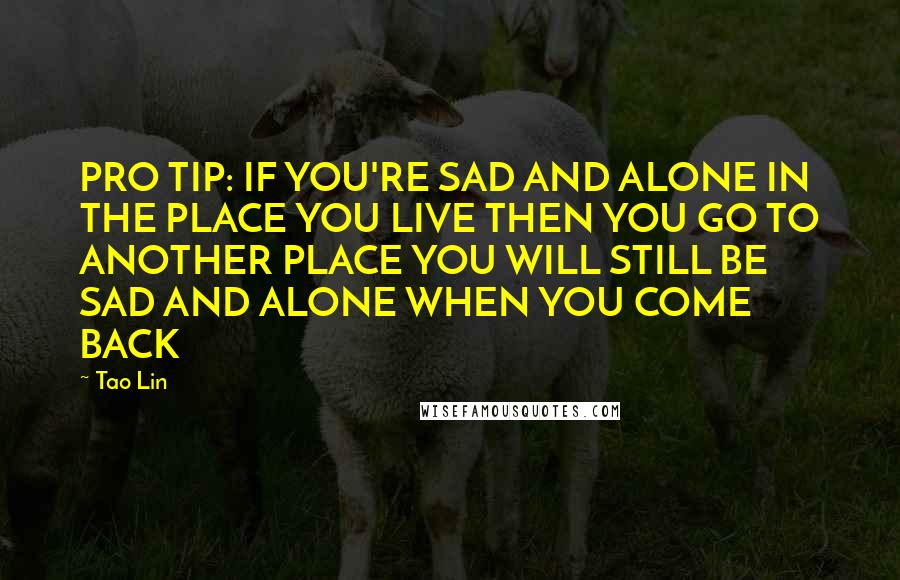 Tao Lin Quotes: PRO TIP: IF YOU'RE SAD AND ALONE IN THE PLACE YOU LIVE THEN YOU GO TO ANOTHER PLACE YOU WILL STILL BE SAD AND ALONE WHEN YOU COME BACK