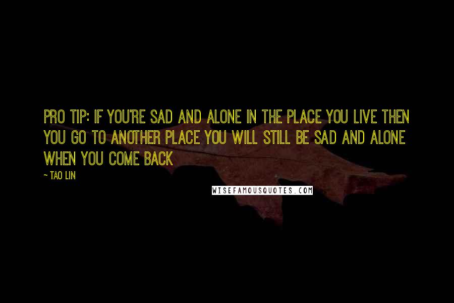 Tao Lin Quotes: PRO TIP: IF YOU'RE SAD AND ALONE IN THE PLACE YOU LIVE THEN YOU GO TO ANOTHER PLACE YOU WILL STILL BE SAD AND ALONE WHEN YOU COME BACK