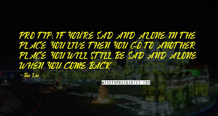 Tao Lin Quotes: PRO TIP: IF YOU'RE SAD AND ALONE IN THE PLACE YOU LIVE THEN YOU GO TO ANOTHER PLACE YOU WILL STILL BE SAD AND ALONE WHEN YOU COME BACK