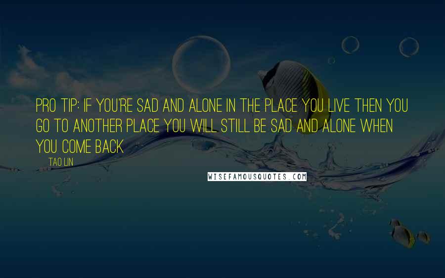 Tao Lin Quotes: PRO TIP: IF YOU'RE SAD AND ALONE IN THE PLACE YOU LIVE THEN YOU GO TO ANOTHER PLACE YOU WILL STILL BE SAD AND ALONE WHEN YOU COME BACK