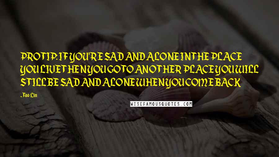 Tao Lin Quotes: PRO TIP: IF YOU'RE SAD AND ALONE IN THE PLACE YOU LIVE THEN YOU GO TO ANOTHER PLACE YOU WILL STILL BE SAD AND ALONE WHEN YOU COME BACK