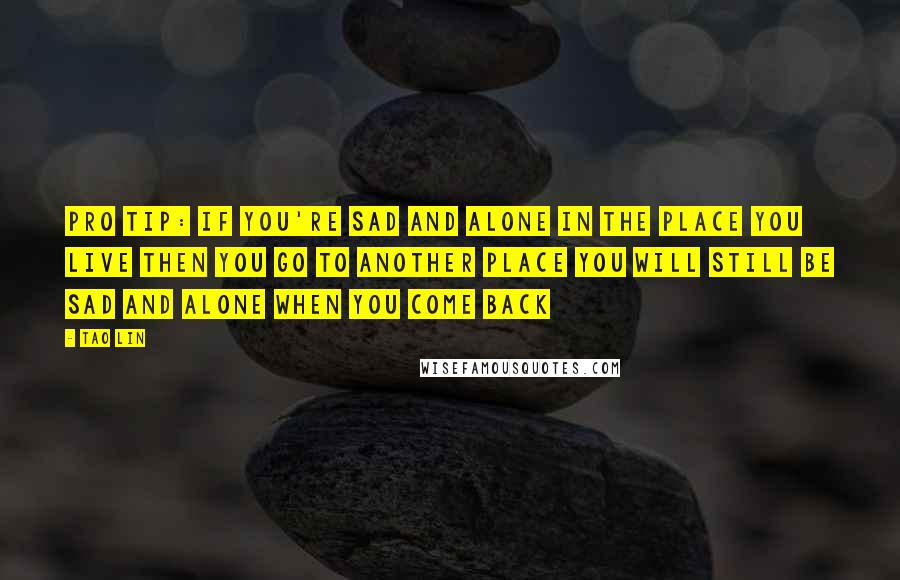 Tao Lin Quotes: PRO TIP: IF YOU'RE SAD AND ALONE IN THE PLACE YOU LIVE THEN YOU GO TO ANOTHER PLACE YOU WILL STILL BE SAD AND ALONE WHEN YOU COME BACK