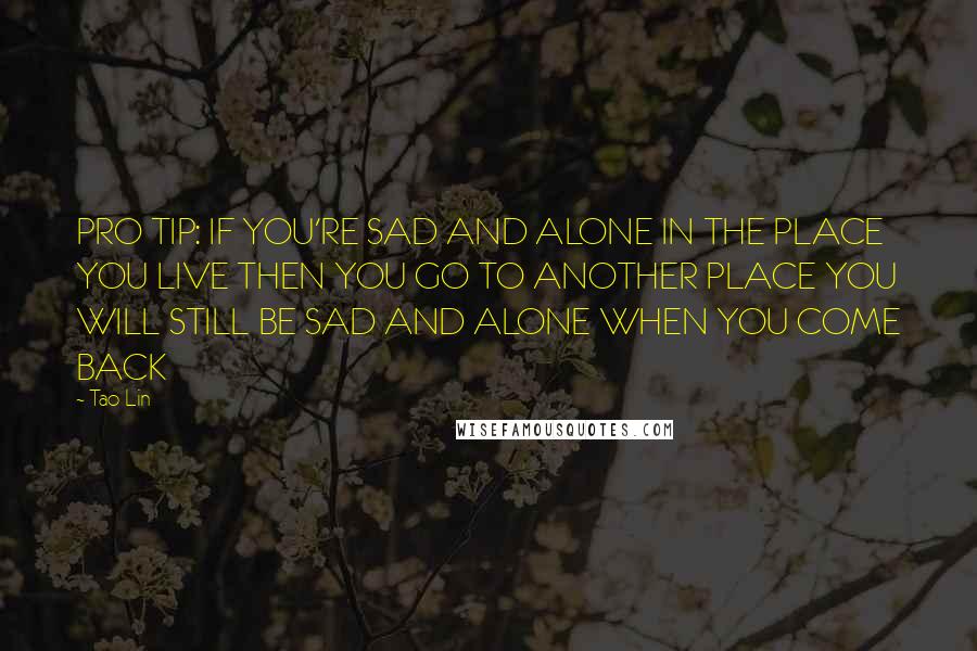 Tao Lin Quotes: PRO TIP: IF YOU'RE SAD AND ALONE IN THE PLACE YOU LIVE THEN YOU GO TO ANOTHER PLACE YOU WILL STILL BE SAD AND ALONE WHEN YOU COME BACK