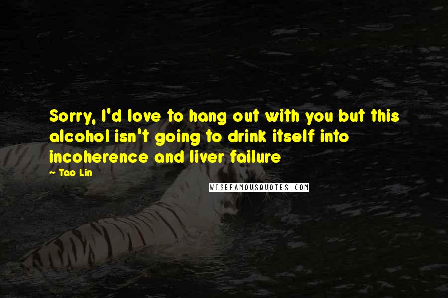 Tao Lin Quotes: Sorry, I'd love to hang out with you but this alcohol isn't going to drink itself into incoherence and liver failure