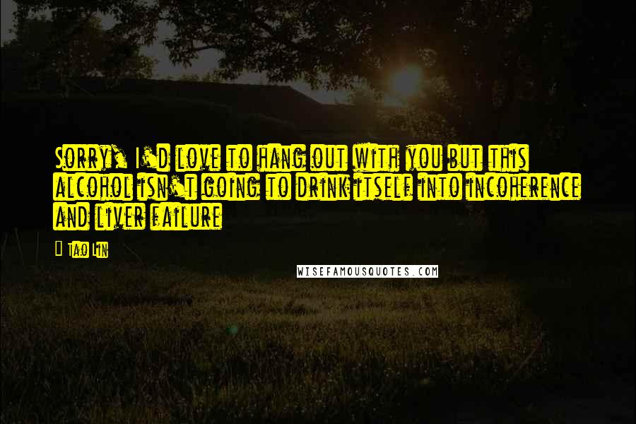 Tao Lin Quotes: Sorry, I'd love to hang out with you but this alcohol isn't going to drink itself into incoherence and liver failure