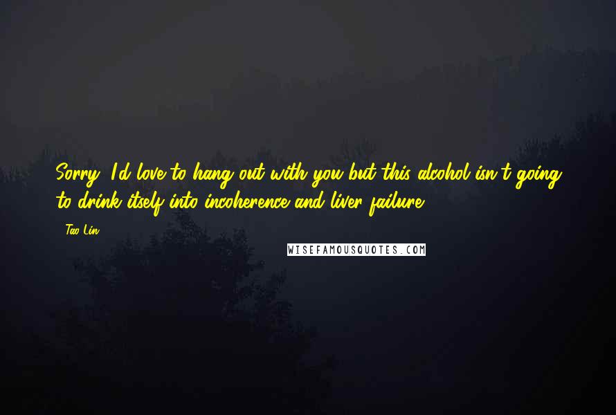 Tao Lin Quotes: Sorry, I'd love to hang out with you but this alcohol isn't going to drink itself into incoherence and liver failure