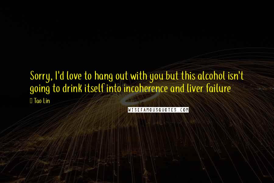 Tao Lin Quotes: Sorry, I'd love to hang out with you but this alcohol isn't going to drink itself into incoherence and liver failure