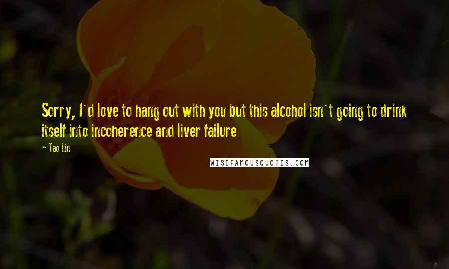 Tao Lin Quotes: Sorry, I'd love to hang out with you but this alcohol isn't going to drink itself into incoherence and liver failure